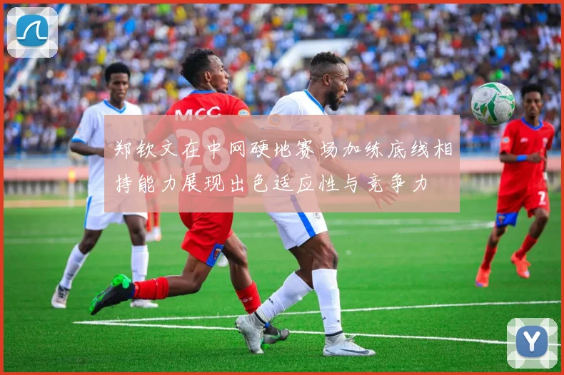 郑钦文在中网硬地赛场加练底线相持能力展现出色适应性与竞争力